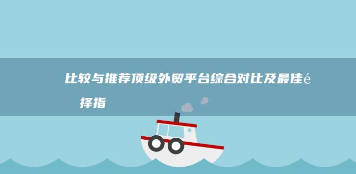 比较与推荐：顶级外贸平台综合对比及最佳选择指南