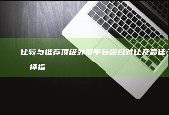 比较与推荐：顶级外贸平台综合对比及最佳选择指南